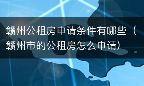赣州公租房申请条件有哪些（赣州市的公租房怎么申请）