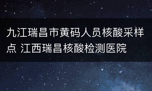 九江瑞昌市黄码人员核酸采样点 江西瑞昌核酸检测医院