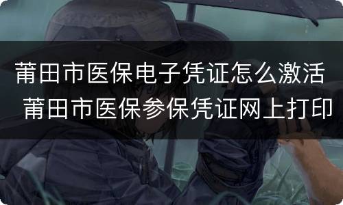 莆田市医保电子凭证怎么激活 莆田市医保参保凭证网上打印