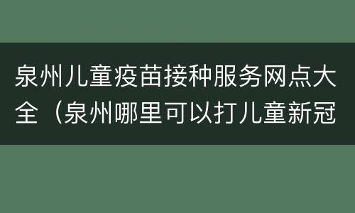 泉州儿童疫苗接种服务网点大全（泉州哪里可以打儿童新冠疫苗）