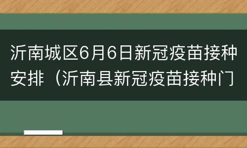 沂南城区6月6日新冠疫苗接种安排（沂南县新冠疫苗接种门诊电话）