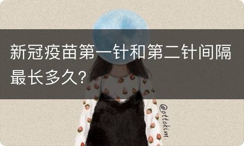 新冠疫苗第一针和第二针间隔最长多久？