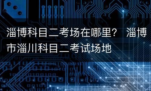 淄博科目二考场在哪里？ 淄博市淄川科目二考试场地