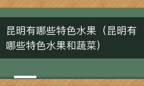 昆明有哪些特色水果（昆明有哪些特色水果和蔬菜）