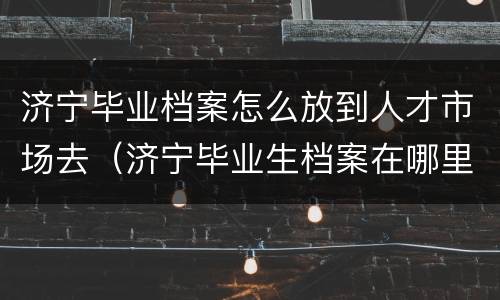 济宁毕业档案怎么放到人才市场去（济宁毕业生档案在哪里）
