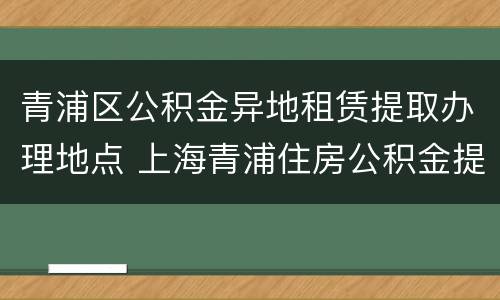 青浦区公积金异地租赁提取办理地点 上海青浦住房公积金提取