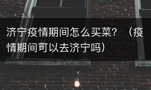 济宁疫情期间怎么买菜？（疫情期间可以去济宁吗）