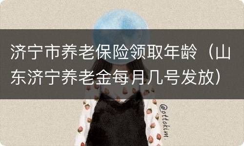 济宁市养老保险领取年龄（山东济宁养老金每月几号发放）