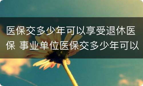 医保交多少年可以享受退休医保 事业单位医保交多少年可以享受退休医保