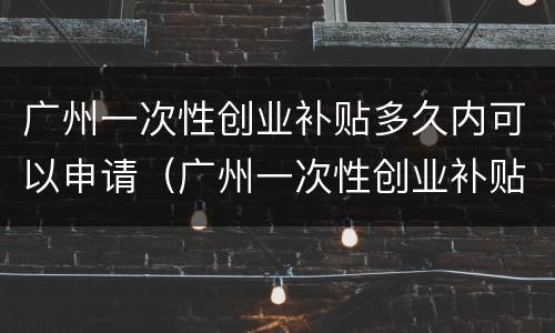 广州一次性创业补贴多久内可以申请（广州一次性创业补贴多久内可以申请下来）