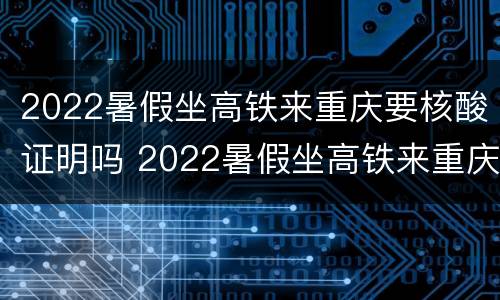 2022暑假坐高铁来重庆要核酸证明吗 2022暑假坐高铁来重庆要核酸证明吗
