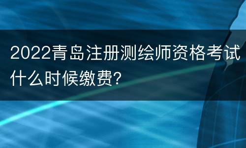 2022青岛注册测绘师资格考试什么时候缴费？