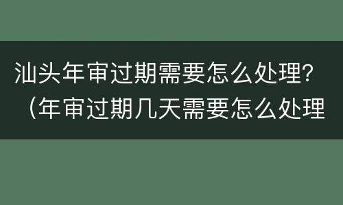 汕头年审过期需要怎么处理？（年审过期几天需要怎么处理）
