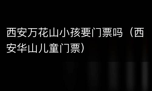 西安万花山小孩要门票吗（西安华山儿童门票）