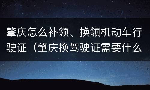 肇庆怎么补领、换领机动车行驶证（肇庆换驾驶证需要什么材料）
