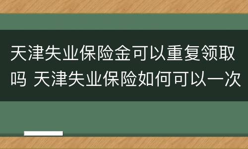 天津失业保险金可以重复领取吗 天津失业保险如何可以一次性领取
