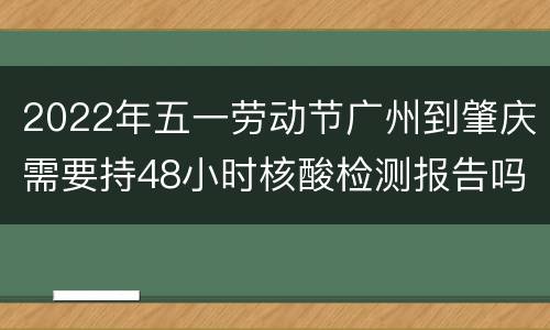 2022年五一劳动节广州到肇庆需要持48小时核酸检测报告吗？