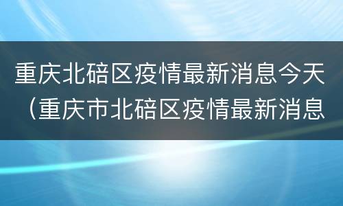 重庆北碚区疫情最新消息今天（重庆市北碚区疫情最新消息）