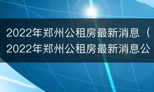 2022年郑州公租房最新消息（2022年郑州公租房最新消息公告）