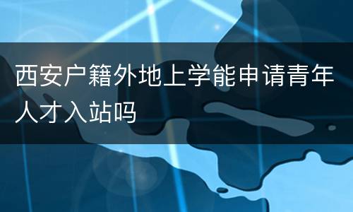 西安户籍外地上学能申请青年人才入站吗