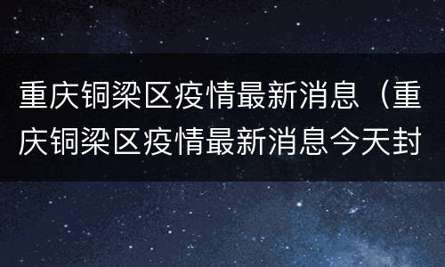 重庆铜梁区疫情最新消息（重庆铜梁区疫情最新消息今天封城了）