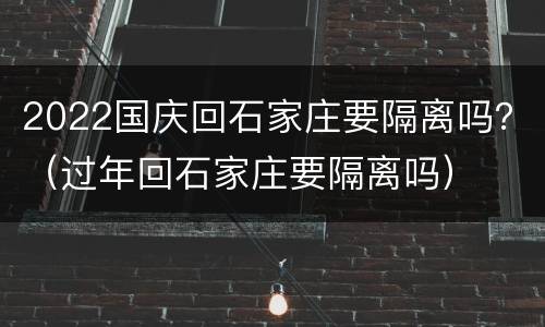 2022国庆回石家庄要隔离吗？（过年回石家庄要隔离吗）