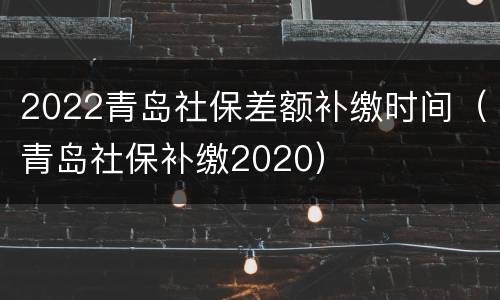 2022青岛社保差额补缴时间（青岛社保补缴2020）