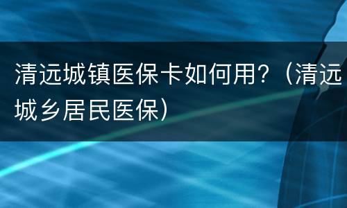 清远城镇医保卡如何用?（清远城乡居民医保）