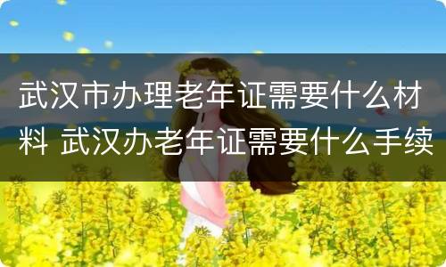 武汉市办理老年证需要什么材料 武汉办老年证需要什么手续,在哪里办