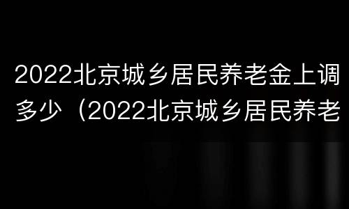 2022北京城乡居民养老金上调多少（2022北京城乡居民养老金上调多少呢）