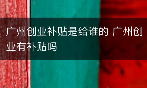 广州创业补贴是给谁的 广州创业有补贴吗