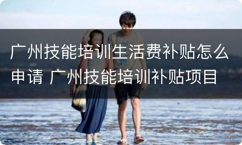 广州技能培训生活费补贴怎么申请 广州技能培训补贴项目