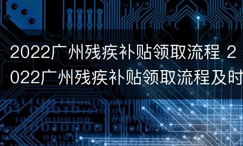 2022广州残疾补贴领取流程 2022广州残疾补贴领取流程及时间