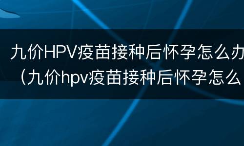 九价HPV疫苗接种后怀孕怎么办（九价hpv疫苗接种后怀孕怎么办）
