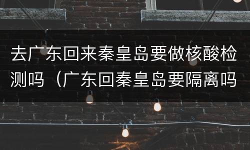 去广东回来秦皇岛要做核酸检测吗（广东回秦皇岛要隔离吗）
