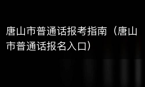 唐山市普通话报考指南（唐山市普通话报名入口）