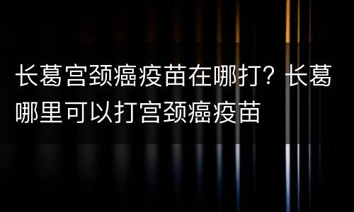 长葛宫颈癌疫苗在哪打? 长葛哪里可以打宫颈癌疫苗
