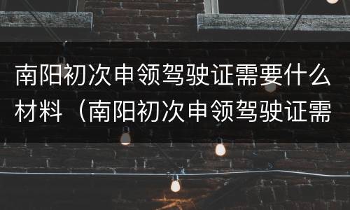 南阳初次申领驾驶证需要什么材料（南阳初次申领驾驶证需要什么材料呢）