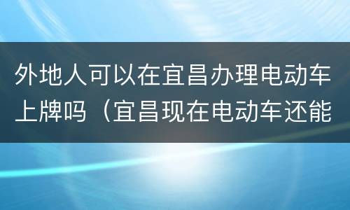 外地人可以在宜昌办理电动车上牌吗（宜昌现在电动车还能上牌吗）