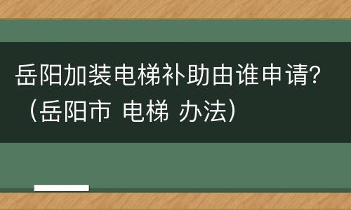 岳阳加装电梯补助由谁申请？（岳阳市 电梯 办法）