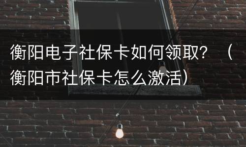 衡阳电子社保卡如何领取？（衡阳市社保卡怎么激活）