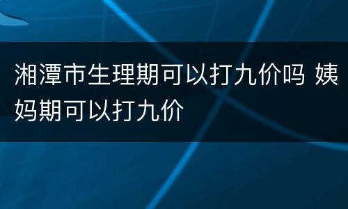 湘潭市生理期可以打九价吗 姨妈期可以打九价