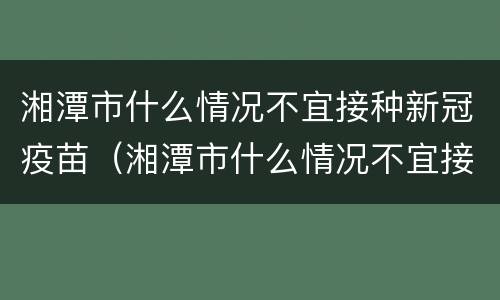 湘潭市什么情况不宜接种新冠疫苗（湘潭市什么情况不宜接种新冠疫苗第三针）