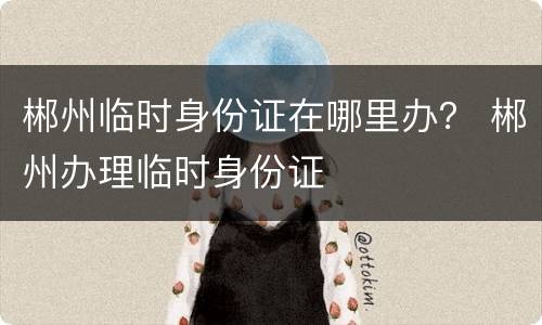 郴州临时身份证在哪里办？ 郴州办理临时身份证