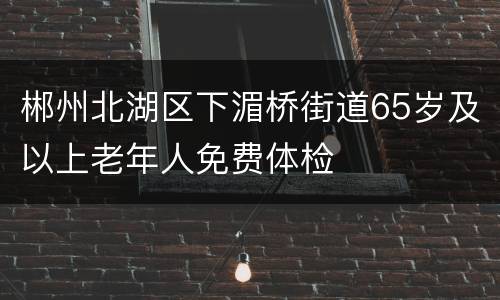 郴州北湖区下湄桥街道65岁及以上老年人免费体检