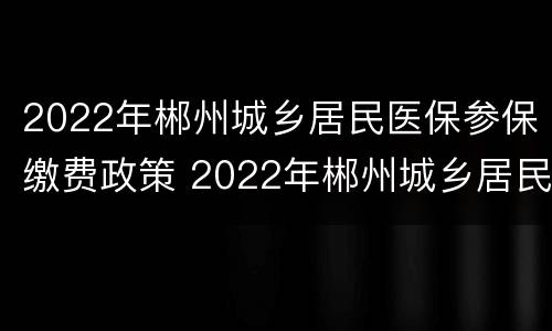 2022年郴州城乡居民医保参保缴费政策 2022年郴州城乡居民医保参保缴费政策查询