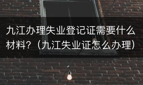 九江办理失业登记证需要什么材料?（九江失业证怎么办理）