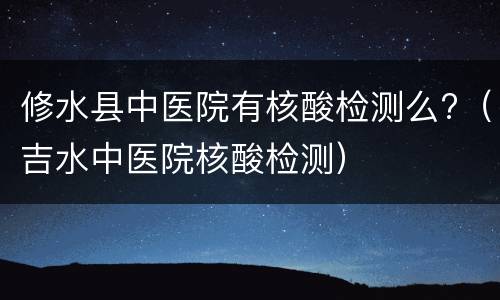 修水县中医院有核酸检测么?（吉水中医院核酸检测）