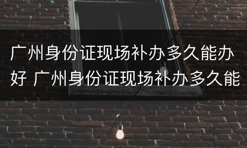 广州身份证现场补办多久能办好 广州身份证现场补办多久能办好呢