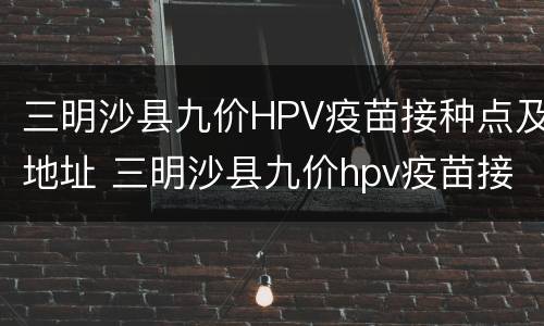 三明沙县九价HPV疫苗接种点及地址 三明沙县九价hpv疫苗接种点及地址查询